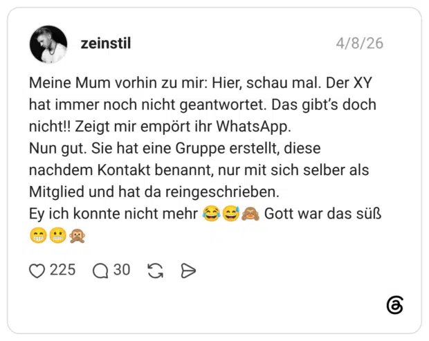 Meine Mum vorhin zu mir: Hier, schau mal. Der XY hat immer noch nicht geantwortet. Das gibt’s doch nicht!! Zeigt mir empört ihr WhatsApp. Nun gut. Sie hat eine Gruppe erstellt, diese nachdem Kontakt benannt, nur mit sich selber als Mitglied und hat da reingeschrieben. Ey ich konnte nicht mehr 😂😅🙈 Gott war das süß 😁😬🙊