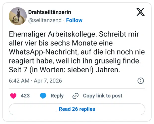 Ehemaliger Arbeitskollege. Schreibt mir aller vier bis sechs Monate eine WhatsApp-Nachricht, auf die ich noch nie reagiert habe, weil ich ihn gruselig finde. Seit 7 (in Worten: sieben!) Jahren.