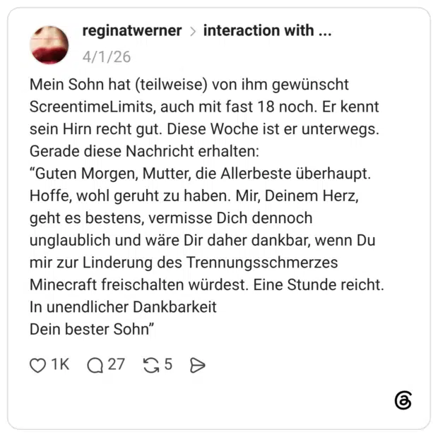 Mein Sohn hat (teilweise) von ihm gewünscht ScreentimeLimits, auch mit fast 18 noch. Er kennt sein Hirn recht gut. Diese Woche ist er unterwegs. Gerade diese Nachricht erhalten: “Guten Morgen, Mutter, die Allerbeste überhaupt. Hoffe, wohl geruht zu haben. Mir, Deinem Herz, geht es bestens, vermisse Dich dennoch unglaublich und wäre Dir daher dankbar, wenn Du mir zur Linderung des Trennungsschmerzes Minecraft freischalten würdest. Eine Stunde reicht. In unendlicher Dankbarkeit Dein bester Sohn”