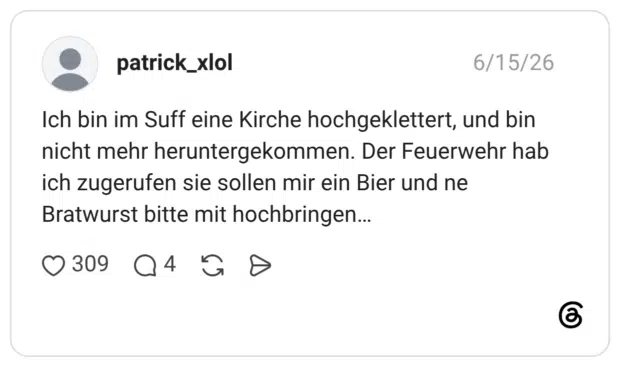 Ich bin im Suff eine Kirche hochgeklettert, und bin nicht mehr heruntergekommen. Der Feuerwehr hab ich zugerufen sie sollen mir ein Bier und ne Bratwurst bitte mit hochbringen…