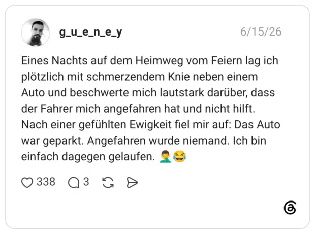 Eines Nachts auf dem Heimweg vom Feiern lag ich plötzlich mit schmerzendem Knie neben einem Auto und beschwerte mich lautstark darüber, dass der Fahrer mich angefahren hat und nicht hilft. Nach einer gefühlten Ewigkeit fiel mir auf: Das Auto war geparkt. Angefahren wurde niemand. Ich bin einfach dagegen gelaufen. 🤦♂️😂