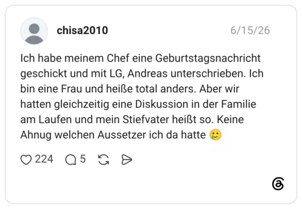 Ich habe meinem Chef eine Geburtstagsnachricht geschickt und mit LG, Andreas unterschrieben. Ich bin eine Frau und heiße total anders. Aber wir hatten gleichzeitig eine Diskussion in der Familie am Laufen und mein Stiefvater heißt so. Keine Ahnug welchen Aussetzer ich da hatte 🥲