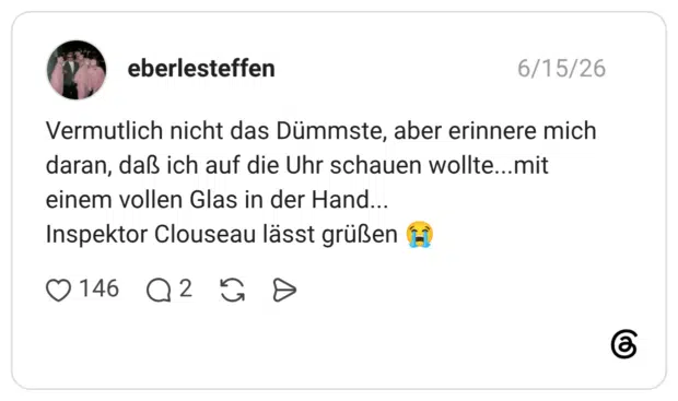 Vermutlich nicht das Dümmste, aber erinnere mich daran, daß ich auf die Uhr schauen wollte...mit einem vollen Glas in der Hand... Inspektor Clouseau lässt grüßen 😭