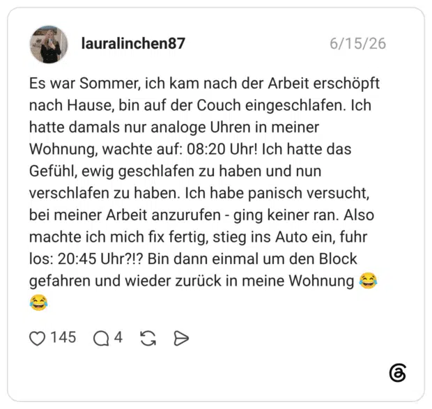 Es war Sommer, ich kam nach der Arbeit erschöpft nach Hause, bin auf der Couch eingeschlafen. Ich hatte damals nur analoge Uhren in meiner Wohnung, wachte auf: 08:20 Uhr! Ich hatte das Gefühl, ewig geschlafen zu haben und nun verschlafen zu haben. Ich habe panisch versucht, bei meiner Arbeit anzurufen - ging keiner ran. Also machte ich mich fix fertig, stieg ins Auto ein, fuhr los: 20:45 Uhr?!? Bin dann einmal um den Block gefahren und wieder zurück in meine Wohnung 😂😂