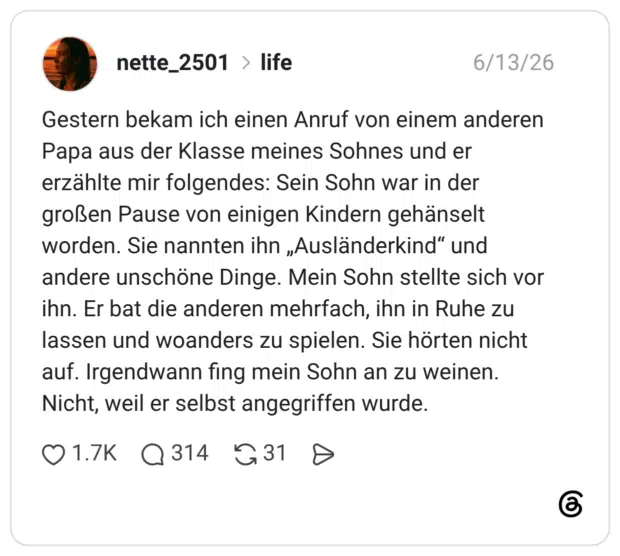 Gestern bekam ich einen Anruf von einem anderen Papa aus der Klasse meines Sohnes und er erzählte mir folgendes: Sein Sohn war in der großen Pause von einigen Kindern gehänselt worden. Sie nannten ihn „Ausländerkind" und andere unschöne Dinge. Mein Sohn stellte sich vor ihn. Er bat die anderen mehrfach, ihn in Ruhe zu lassen und woanders zu spielen. Sie hörten nicht auf. Irgendwann fing mein Sohn an zu weinen. Nicht, weil er selbst angegriffen wurde.