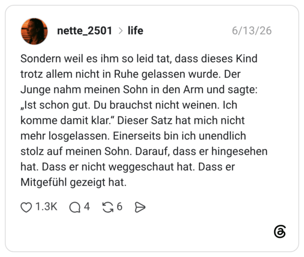 Sondern weil es ihm so leid tat, dass dieses Kind trotz allem nicht in Ruhe gelassen wurde. Der Junge nahm meinen Sohn in den Arm und sagte: „Ist schon gut. Du brauchst nicht weinen. Ich komme damit klar." Dieser Satz hat mich nicht mehr losgelassen. Einerseits bin ich unendlich stolz auf meinen Sohn. Darauf, dass er hingesehen hat. Dass er nicht weggeschaut hat. Dass er Mitgefühl gezeigt hat