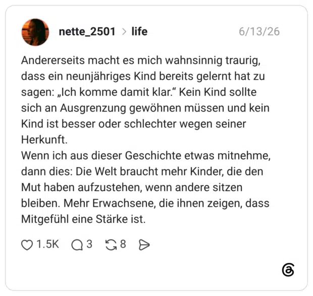Andererseits macht es mich wahnsinnig traurig, dass ein neunjähriges Kind bereits gelernt hat zu sagen: „Ich komme damit klar." Kein Kind sollte sich an Ausgrenzung gewöhnen müssen und kein Kind ist besser oder schlechter wegen seiner Herkunft. Wenn ich aus dieser Geschichte etwas mitnehme, dann dies: Die Welt braucht mehr Kinder, die den Mut haben aufzustehen, wenn andere sitzen bleiben. Mehr Erwachsene, die ihnen zeigen, dass Mitgefühl eine Stärke ist.