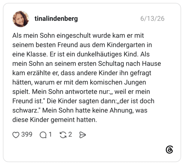 Als mein Sohn eingeschult wurde kam er mit seinem besten Freund aus dem Kindergarten in eine Klasse. Er ist ein dunkelhäutiges Kind. Als mein Sohn an seinem ersten Schultag nach Hause kam erzählte er, dass andere Kinder ihn gefragt hätten, warum er mit dem komischen Jungen spielt. Mein Sohn antwortete nur:„ weil er mein Freund ist." Die Kinder sagten dann:„der ist doch schwarz." Mein Sohn hatte keine Ahnung, was diese Kinder gemeint hatten