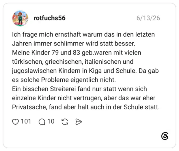 Ich frage mich ernsthaft warum das in den letzten Jahren immer schlimmer wird statt besser. Meine Kinder 79 und 83 geb.waren mit vielen türkischen, griechischen, italienischen und jugoslawischen Kindern in Kiga und Schule. Da gab es solche Probleme eigentlich nicht. Ein bisschen Streiterei fand nur statt wenn sich einzelne Kinder nicht vertrugen, aber das war eher Privatsache, fand aber halt auch in der Schule statt.