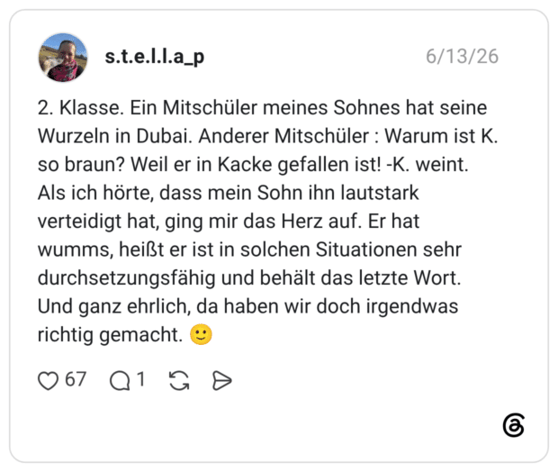 2. Klasse. Ein Mitschüler meines Sohnes hat seine Wurzeln in Dubai. Anderer Mitschüler : Warum ist K. so braun? Weil er in Kacke gefallen ist! -K. weint. Als ich hörte, dass mein Sohn ihn lautstark verteidigt hat, ging mir das Herz auf. Er hat wumms, heißt er ist in solchen Situationen sehr durchsetzungsfähig und behält das letzte Wort. Und ganz ehrlich, da haben wir doch irgendwas richtig gemacht