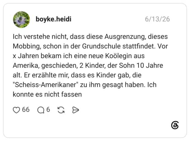 Ich verstehe nicht, dass diese Ausgrenzung, dieses Mobbing, schon in der Grundschule stattfindet. Vor × Jahren bekam ich eine neue Koölegin aus Amerika, geschieden, 2 Kinder, der Sohn 10 Jahre alt. Er erzählte mir, dass es Kinder gab, die "Scheiss-Amerikaner" zu ihm gesagt haben. Ich konnte es nicht fassen