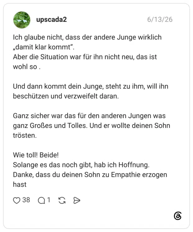 Ich glaube nicht, dass der andere Junge wirklich „damit klar kommt" Aber die Situation war für ihn nicht neu, das ist wohl so. Und dann kommt dein Junge, steht zu ihm, will ihn beschützen und verzweifelt daran. Ganz sicher war das für den anderen Jungen was ganz Großes und Tolles. Und er wollte deinen Sohn trösten. Wie toll! Beide! Solange es das noch gibt, hab ich Hoffnung. Danke, dass du deinen Sohn zu Empathie erzogen has