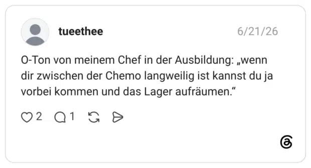O-Ton von meinem Chef in der Ausbildung: „wenn dir zwischen der Chemo langweilig ist kannst du ja vorbei kommen und das Lager aufräumen.