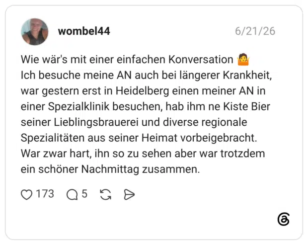 Wie wär's mit einer einfachen Konversation Ich besuche meine AN auch bei längerer Krankheit, war gestern erst in Heidelberg einen meiner AN in einer Spezialklinik besuchen, hab ihm ne Kiste Bier seiner Lieblingsbrauerei und diverse regionale Spezialitäten aus seiner Heimat vorbeigebracht. War zwar hart, ihn so zu sehen aber war trotzdem ein schöner Nachmittag zusammen.