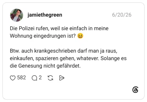 Die Polizei rufen, weil sie einfach in meine Wohnung eingedrungen ist? Btw. auch krankgeschrieben darf man ja raus, einkaufen, spazieren gehen, whatever. Solange es die Genesung nicht gefährdet.
