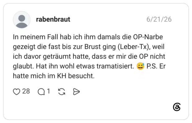 In meinem Fall hab ich ihm damals die OP-Narbe gezeigt die fast bis zur Brust ging (Leber-Tx), weil ich davor geträumt hatte, dass er mir die OP nicht glaubt. Hat ihn wohl etwas tramatisiert. hatte mich im KH besucht.