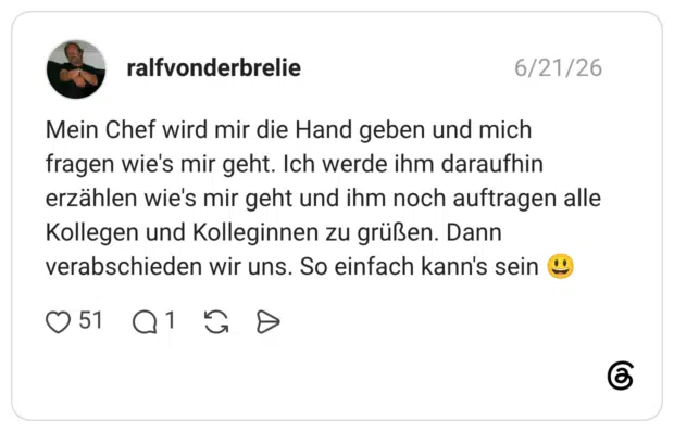 werde ihm daraufhin erzählen wie's mir geht und ihm noch auftragen alle Kollegen und Kolleginnen zu grüßen. Dann verabschieden wir uns. So einfach kann's sein