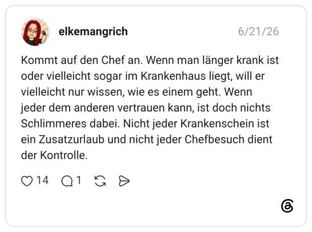 Kommt auf den Chef an. Wenn man länger krank ist oder vielleicht sogar im Krankenhaus liegt, will er vielleicht nur wissen, wie es einem geht. Wenn jeder dem anderen vertrauen kann, ist doch nichts Schlimmeres dabei. Nicht jeder Krankenschein ist ein Zusatzurlaub und nicht jeder Chefbesuch dient der Kontrolle.