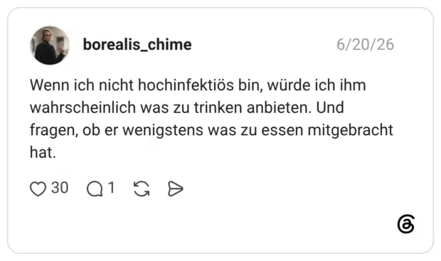 Wenn ich nicht hochinfektiös bin, würde ich ihm wahrscheinlich was zu trinken anbieten. Und fragen, ob er wenigstens was zu essen mitgebracht hat.