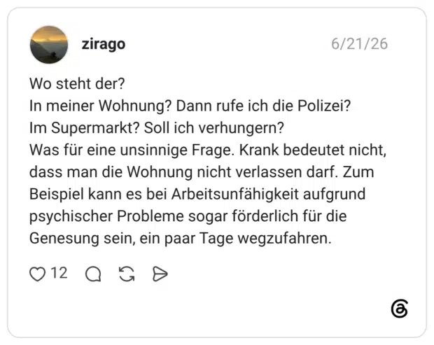 Wo steht der? In meiner Wohnung? Dann rufe ich die Polizei? Im Supermarkt? Soll ich verhungern? Was für eine unsinnige Frage. Krank bedeutet nicht, dass man die Wohnung nicht verlassen darf. Zum Beispiel kann es bei Arbeitsunfähigkeit aufgrund psychischer Probleme sogar förderlich für die Genesung sein, ein paar Tage wegzufahren