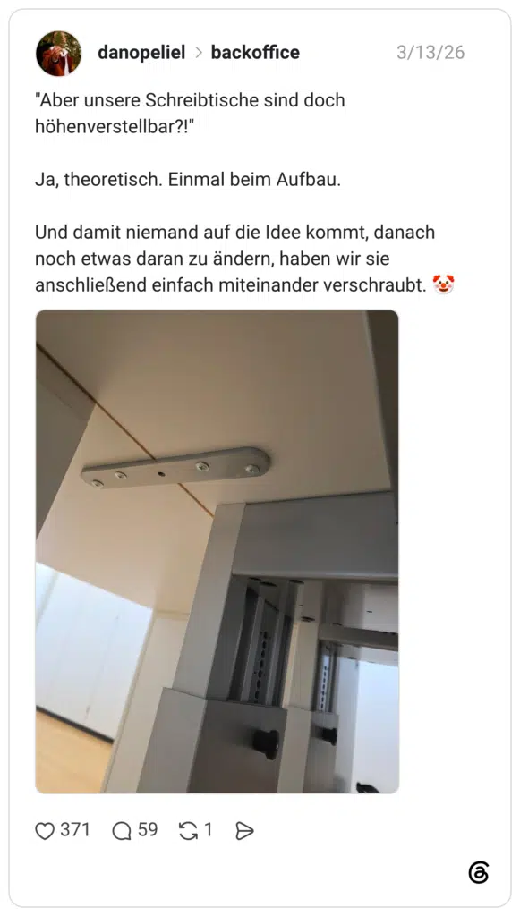 "Aber unsere Schreibtische sind doch höhenverstellbar?!" Ja, theoretisch. Einmal beim Aufbau. Und damit niemand auf die Idee kommt, danach noch etwas daran zu ändern, haben wir sie anschließend einfach miteinander verschraubt.