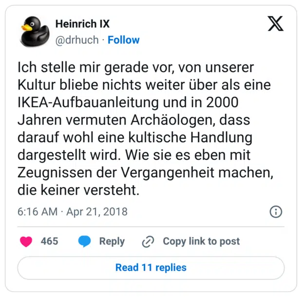 Ich stelle mir gerade vor, von unserer Kultur bliebe nichts weiter über als eine IKEA-Aufbauanleitung und in 2000 Jahren vermuten Archäologen, dass darauf wohl eine kultische Handlung dargestellt wird. Wie sie es eben mit Zeugnissen der Vergangenheit machen, die keiner versteht.