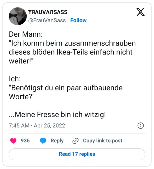 Der Mann: "Ich komm beim zusammenschrauben dieses blöden Ikea-Teils einfach nicht weiter!" Ich: "Benötigst du ein paar aufbauende Worte?" ...Meine Fresse bin ich witzig!