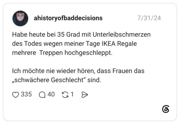 Habe heute bei 35 Grad mit Unterleibschmerzen des Todes wegen meiner Tage IKEA Regale mehrere Treppen hochgeschleppt. Ich möchte nie wieder hören, dass Frauen das „schwächere Geschlecht" sind.