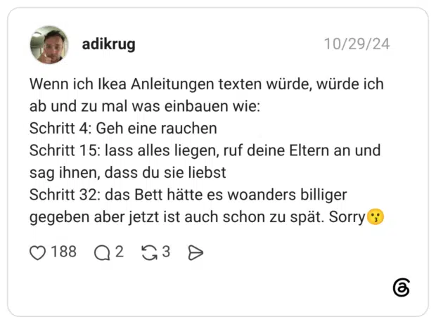 Wenn ich Ikea Anleitungen texten würde, würde ich ab und zu mal was einbauen wie: Schritt 4: Geh eine rauchen Schritt 15: lass alles liegen, ruf deine Eltern an und sag ihnen, dass du sie liebst Schritt 32: das Bett hätte es woanders billiger gegeben aber jetzt ist auch schon zu spät.