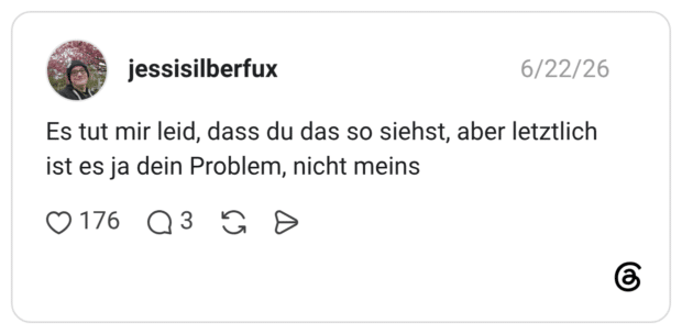 Es tut mir leid, dass du das so siehst, aber letztlich ist es ja dein Problem, nicht meins