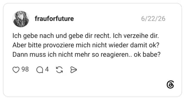 Ich gebe nach und gebe dir recht. Ich verzeihe dir. Aber bitte provoziere mich nicht wieder damit ok? Dann muss ich nicht mehr so reagieren.. ok babe?