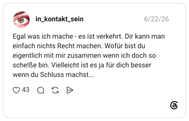 Egal was ich mache - es ist verkehrt. Dir kann man einfach nichts Recht machen. Wofür bist du eigentlich mit mir zusammen wenn ich doch so sche!ße bin. Vielleicht ist es ja für dich besser wenn du Schluss machst...