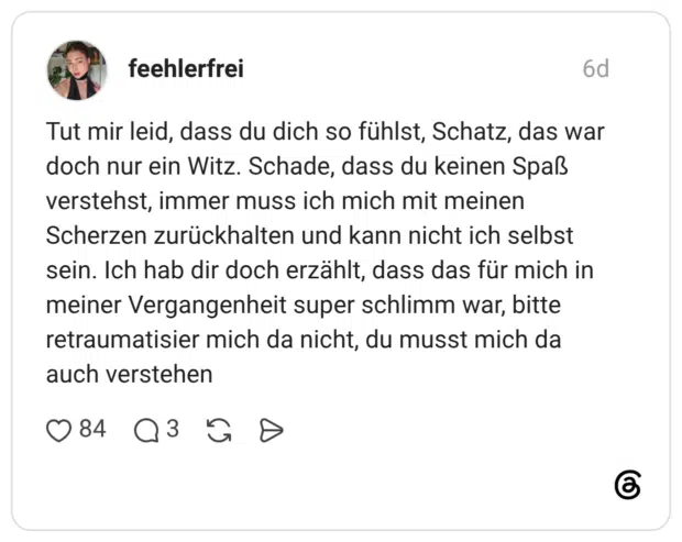 Tut mir leid, dass du dich so fühlst, Schatz, das war doch nur ein Witz. Schade, dass du keinen Spaß verstehst, immer muss ich mich mit meinen Scherzen zurückhalten und kann nicht ich selbst sein. Ich hab dir doch erzählt, dass das für mich in meiner Vergangenheit super schlimm war, bitte retraumatisier mich da nicht, du musst mich da auch verstehen