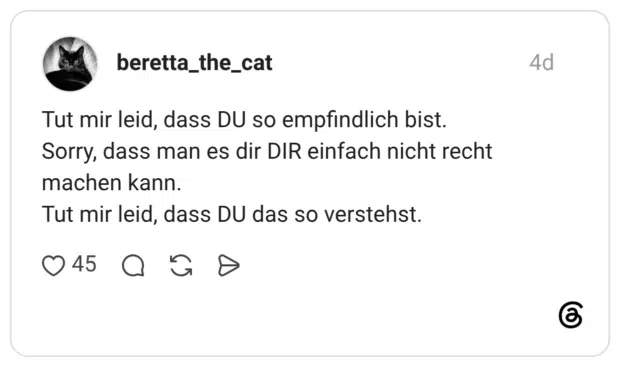 Tut mir leid, dass DU so empfindlich bist. Sorry, dass man es dir DIR einfach nicht recht machen kann. Tut mir leid, dass DU das so verstehst.
