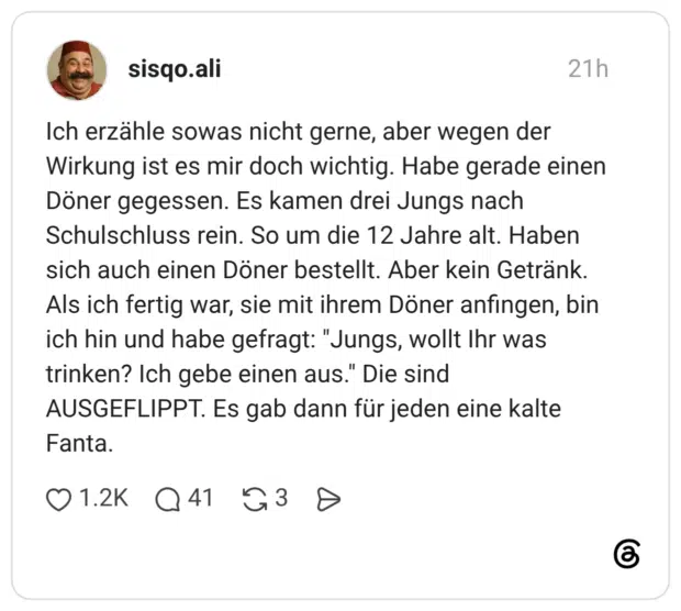 Ich erzähle sowas nicht gerne, aber wegen der Wirkung ist es mir doch wichtig. Habe gerade einen Döner gegessen. Es kamen drei Jungs nach Schulschluss rein. So um die 12 Jahre alt. Haben sich auch einen Döner bestellt. Aber kein Getränk. Als ich fertig war, sie mit ihrem Döner anfingen, bin ich hin und habe gefragt: "Jungs, wollt Ihr was trinken? Ich gebe einen aus." Die sind AUSGEFLIPPT. Es gab dann für jeden eine kalte Fanta.