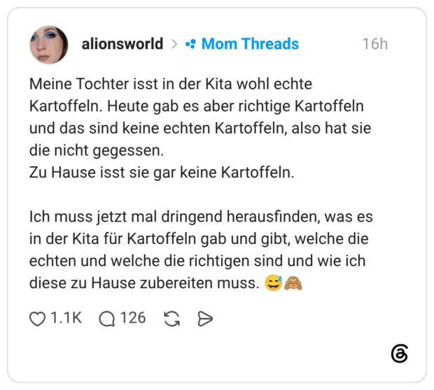 Meine Tochter isst in der Kita wohl echte Kartoffeln. Heute gab es aber richtige Kartoffeln und das sind keine echten Kartoffeln, also hat sie die nicht gegessen. Zu Hause isst sie gar keine Kartoffeln. Ich muss jetzt mal dringend herausfinden, was es in der Kita für Kartoffeln gab und gibt, welche die echten und welche die richtigen sind und wie ich diese zu Hause zubereiten muss. 😅🙈