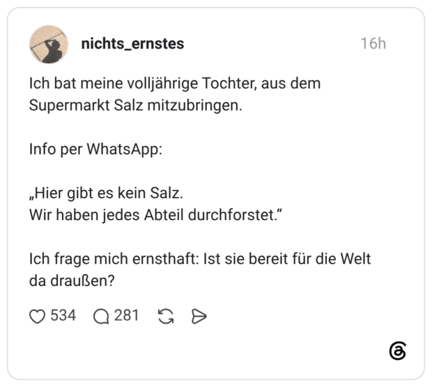 Ich bat meine volljährige Tochter, aus dem Supermarkt Salz mitzubringen. Info per WhatsApp: „Hier gibt es kein Salz. Wir haben jedes Abteil durchforstet.“ Ich frage mich ernsthaft: Ist sie bereit für die Welt da draußen?