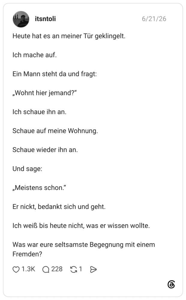 Heute hat es an meiner Tür geklingelt. Ich mache auf. Ein Mann steht da und fragt: „Wohnt hier jemand?“ Ich schaue ihn an. Schaue auf meine Wohnung. Schaue wieder ihn an. Und sage: „Meistens schon.“ Er nickt, bedankt sich und geht. Ich weiß bis heute nicht, was er wissen wollte. Was war eure seltsamste Begegnung mit einem Fremden?