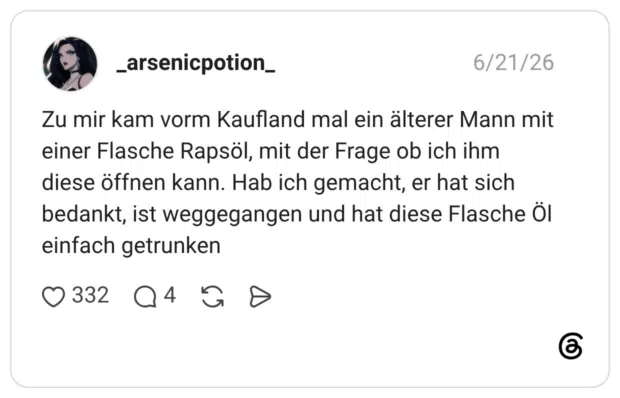 Zu mir kam vorm Kaufland mal ein älterer Mann mit einer Flasche Rapsöl, mit der Frage ob ich ihm diese öffnen kann. Hab ich gemacht, er hat sich bedankt, ist weggegangen und hat diese Flasche Öl einfach getrunken