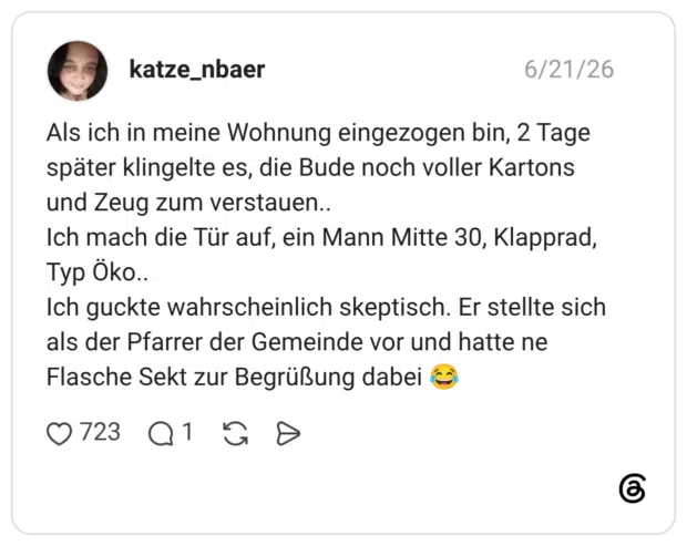 Als ich in meine Wohnung eingezogen bin, 2 Tage später klingelte es, die Bude noch voller Kartons und Zeug zum verstauen.. Ich mach die Tür auf, ein Mann Mitte 30, Klapprad, Typ Öko.. Ich guckte wahrscheinlich skeptisch. Er stellte sich als der Pfarrer der Gemeinde vor und hatte ne Flasche Sekt zur Begrüßung dabei 😂