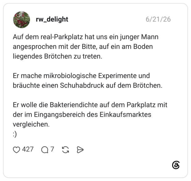 Auf dem real-Parkplatz hat uns ein junger Mann angesprochen mit der Bitte, auf ein am Boden liegendes Brötchen zu treten. Er mache mikrobiologische Experimente und bräuchte einen Schuhabdruck auf dem Brötchen. Er wolle die Bakteriendichte auf dem Parkplatz mit der im Eingangsbereich des Einkaufsmarktes vergleichen. :)
