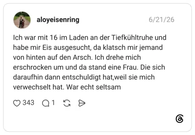 Ich war mit 16 im Laden an der Tiefkühltruhe und habe mir Eis ausgesucht, da klatsch mir jemand von hinten auf den Arsch. Ich drehe mich erschrocken um und da stand eine Frau. Die sich daraufhin dann entschuldigt hat,weil sie mich verwechselt hat. War echt seltsam