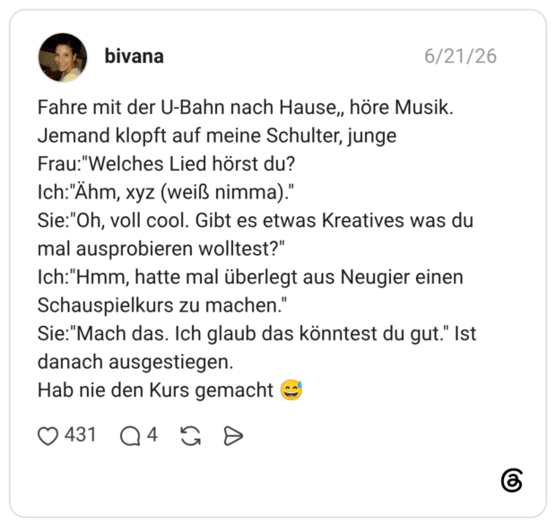Fahre mit der U-Bahn nach Hause,, höre Musik. Jemand klopft auf meine Schulter, junge Frau:"Welches Lied hörst du? Ich:"Ähm, xyz (weiß nimma)." Sie:"Oh, voll cool. Gibt es etwas Kreatives was du mal ausprobieren wolltest?" Ich:"Hmm, hatte mal überlegt aus Neugier einen Schauspielkurs zu machen." Sie:"Mach das. Ich glaub das könntest du gut." Ist danach ausgestiegen. Hab nie den Kurs gemacht 😅