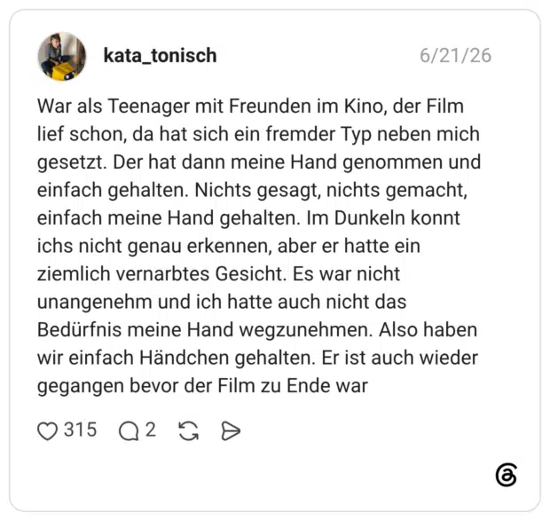 War als Teenager mit Freunden im Kino, der Film lief schon, da hat sich ein fremder Typ neben mich gesetzt. Der hat dann meine Hand genommen und einfach gehalten. Nichts gesagt, nichts gemacht, einfach meine Hand gehalten. Im Dunkeln konnt ichs nicht genau erkennen, aber er hatte ein ziemlich vernarbtes Gesicht. Es war nicht unangenehm und ich hatte auch nicht das Bedürfnis meine Hand wegzunehmen. Also haben wir einfach Händchen gehalten. Er ist auch wieder gegangen bevor der Film zu Ende war