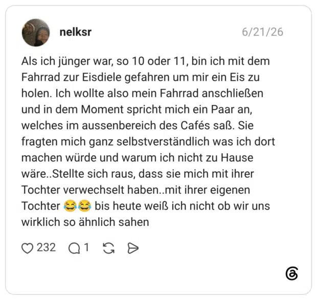 Als ich jünger war, so 10 oder 11, bin ich mit dem Fahrrad zur Eisdiele gefahren um mir ein Eis zu holen. Ich wollte also mein Fahrrad anschließen und in dem Moment spricht mich ein Paar an, welches im aussenbereich des Cafés saß. Sie fragten mich ganz selbstverständlich was ich dort machen würde und warum ich nicht zu Hause wäre..Stellte sich raus, dass sie mich mit ihrer Tochter verwechselt haben..mit ihrer eigenen Tochter 😂😂 bis heute weiß ich nicht ob wir uns wirklich so ähnlich sahen