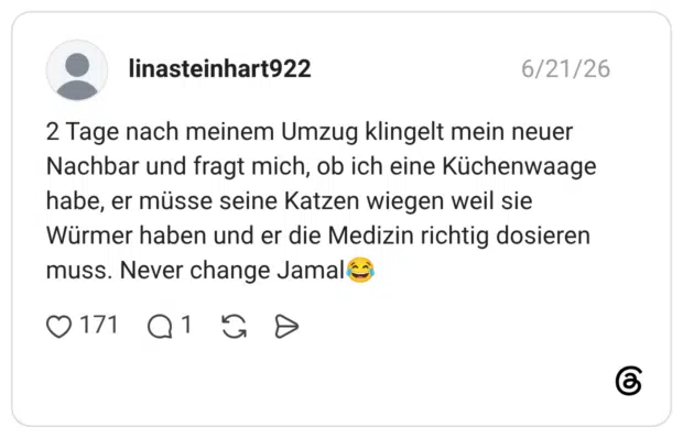 2 Tage nach meinem Umzug klingelt mein neuer Nachbar und fragt mich, ob ich eine Küchenwaage habe, er müsse seine Katzen wiegen weil sie Würmer haben und er die Medizin richtig dosieren muss. Never change Jamal😂
