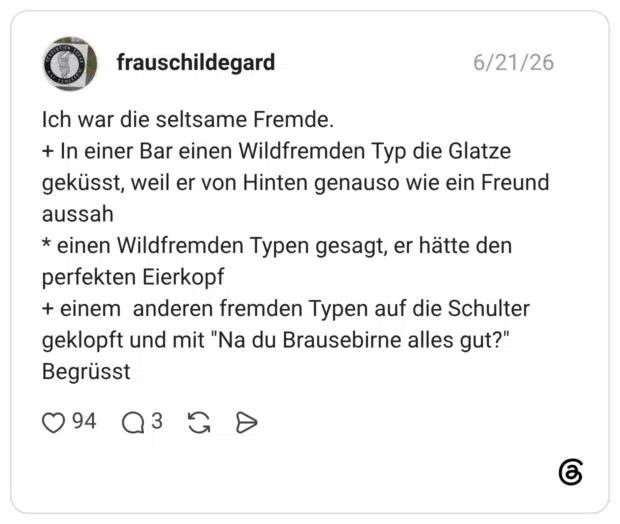 Ich war die seltsame Fremde. + In einer Bar einen Wildfremden Typ die Glatze geküsst, weil er von Hinten genauso wie ein Freund aussah * einen Wildfremden Typen gesagt, er hätte den perfekten Eierkopf + einem anderen fremden Typen auf die Schulter geklopft und mit "Na du Brausebirne alles gut?" Begrüsst