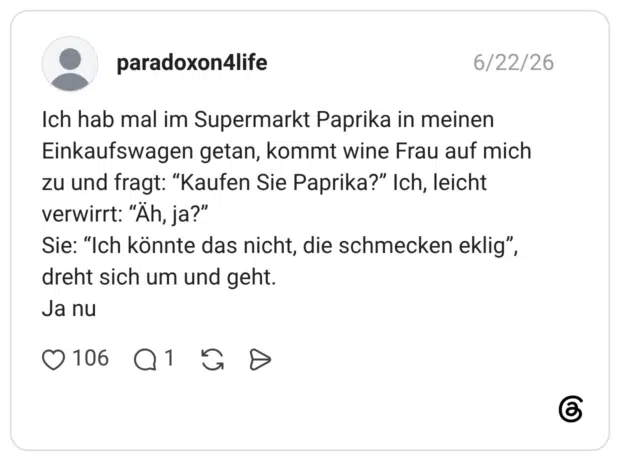 Ich hab mal im Supermarkt Paprika in meinen Einkaufswagen getan, kommt wine Frau auf mich zu und fragt: “Kaufen Sie Paprika?” Ich, leicht verwirrt: “Äh, ja?” Sie: “Ich könnte das nicht, die schmecken eklig”, dreht sich um und geht. Ja nu