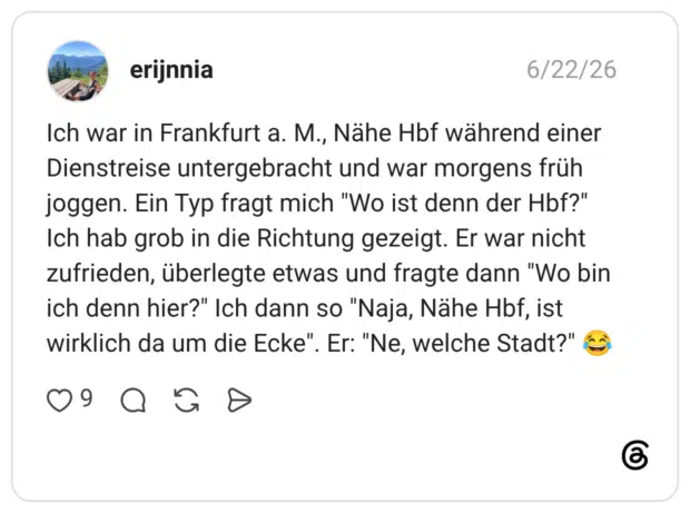Ich war in Frankfurt a. M., Nähe Hbf während einer Dienstreise untergebracht und war morgens früh joggen. Ein Typ fragt mich "Wo ist denn der Hbf?" Ich hab grob in die Richtung gezeigt. Er war nicht zufrieden, überlegte etwas und fragte dann "Wo bin ich denn hier?" Ich dann so "Naja, Nähe Hbf, ist wirklich da um die Ecke". Er: "Ne, welche Stadt?" 😂