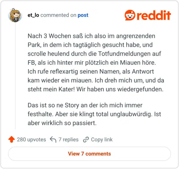Nach 3 Wochen saß ich also im angrenzenden Park, in dem ich tagtäglich gesucht habe, und scrolle heulend durch die Totfundmeldungen auf FB, als ich hinter mir plötzlich ein Miauen höre. Ich rufe reflexartig seinen Namen, als Antwort kam wieder ein miauen. Ich dreh mich um, und da steht mein Kater! Wir haben uns wiedergefunden. Das ist so ne Story an der ich mich immer festhalte. Aber sie klingt total unglaubwürdig. Ist aber wirklich so passiert.